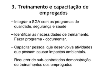 – Integrar o SGA com os programas de
qualidade, segurança e saúde
– Identificar as necessidades de treinamento.
Fazer programa - documentar.
– Capacitar pessoal que desenvolva atividades
que possam causar impactos ambientais.
– Requerer de sub-contratados demonstração
de treinamentos dos empregados
3. Treinamento e capacitação de
empregados
 