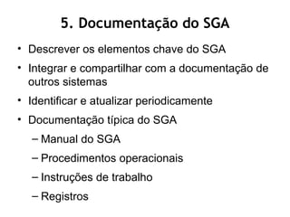 5. Documentação do SGA
• Descrever os elementos chave do SGA
• Integrar e compartilhar com a documentação de
outros sistemas
• Identificar e atualizar periodicamente
• Documentação típica do SGA
– Manual do SGA
– Procedimentos operacionais
– Instruções de trabalho
– Registros
 