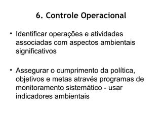 6. Controle Operacional
• Identificar operações e atividades
associadas com aspectos ambientais
significativos
• Assegurar o cumprimento da política,
objetivos e metas através programas de
monitoramento sistemático - usar
indicadores ambientais
 