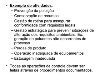 • Exemplo de atividades:
– Prevenção da poluição
– Conservação de recursos
– Gestão de rotina para assegurar
conformidade com requisitos legais
– Gestão estratégica para prevenir situações de
alteração dos requisitos ambientais. Ex:
geração de poluentes não decorrentes do
processo
– Perdas de produto
– Operação inadequada de equipamentos
– Estocagem inadequada
• Todas as operações de controle devem ser
feitas através de procedimentos documentados.
 