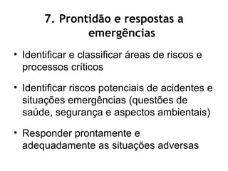 7. Prontidão e respostas a
emergências
• Identificar e classificar áreas de riscos e
processos críticos
• Identificar riscos potenciais de acidentes e
situações emergências (questões de
saúde, segurança e aspectos ambientais)
• Responder prontamente e
adequadamente as situações adversas
 