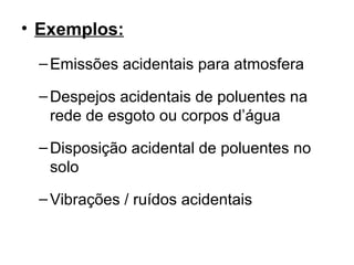 • Exemplos:
–Emissões acidentais para atmosfera
–Despejos acidentais de poluentes na
rede de esgoto ou corpos d’água
–Disposição acidental de poluentes no
solo
–Vibrações / ruídos acidentais
 