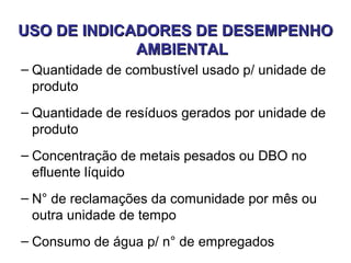 USO DE INDICADORES DE DESEMPENHOUSO DE INDICADORES DE DESEMPENHO
AMBIENTALAMBIENTAL
– Quantidade de combustível usado p/ unidade de
produto
– Quantidade de resíduos gerados por unidade de
produto
– Concentração de metais pesados ou DBO no
efluente líquido
– N° de reclamações da comunidade por mês ou
outra unidade de tempo
– Consumo de água p/ n° de empregados
 