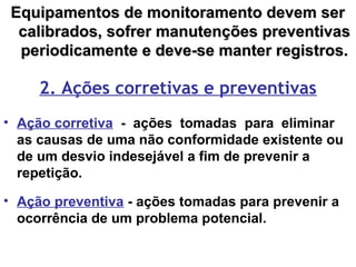 Equipamentos de monitoramento devem serEquipamentos de monitoramento devem ser
calibrados, sofrer manutenções preventivascalibrados, sofrer manutenções preventivas
periodicamente e deve-se manter registros.periodicamente e deve-se manter registros.
2. Ações corretivas e preventivas
• Ação corretiva - ações tomadas para eliminar
as causas de uma não conformidade existente ou
de um desvio indesejável a fim de prevenir a
repetição.
• Ação preventiva - ações tomadas para prevenir a
ocorrência de um problema potencial.
 