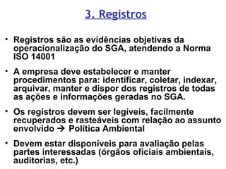 3. Registros
• Registros são as evidências objetivas da
operacionalização do SGA, atendendo a Norma
ISO 14001
• A empresa deve estabelecer e manter
procedimentos para: identificar, coletar, indexar,
arquivar, manter e dispor dos registros de todas
as ações e informações geradas no SGA.
• Os registros devem ser legíveis, facilmente
recuperados e rasteáveis com relação ao assunto
envolvido  Política Ambiental
• Devem estar disponíveis para avaliação pelas
partes interessadas (órgãos oficiais ambientais,
auditorias, etc.)
 