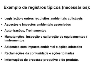 Exemplo de registros típicos (necessários):
• Legislação e outros requisitos ambientais aplicáveis
• Aspectos e impactos ambientais associados
• Autorizações, Treinamentos
• Manutenções, inspeção e calibração de equipamentos /
instrumentos
• Acidentes com impacto ambiental e ações adotadas
• Reclamações da comunidade e ações tomadas
• Informações do processo produtivo e do produto.
 