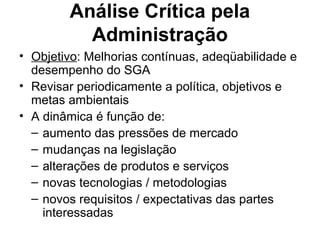 Análise Crítica pela
Administração
• Objetivo: Melhorias contínuas, adeqüabilidade e
desempenho do SGA
• Revisar periodicamente a política, objetivos e
metas ambientais
• A dinâmica é função de:
– aumento das pressões de mercado
– mudanças na legislação
– alterações de produtos e serviços
– novas tecnologias / metodologias
– novos requisitos / expectativas das partes
interessadas
 