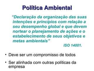 Política AmbientalPolítica Ambiental
“Declaração da organização das suas
intenções e princípios com relação a
seu desempenho global e que devem
nortear o planejamento de ações e o
estabelecimento de seus objetivos e
metas ambientais”
ISO 14001.
• Deve ser um compromisso de todos
• Ser alinhada com outras políticas da
empresa
 