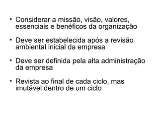 • Considerar a missão, visão, valores,
essenciais e benéficos da organização
• Deve ser estabelecida após a revisão
ambiental inicial da empresa
• Deve ser definida pela alta administração
da empresa
• Revista ao final de cada ciclo, mas
imutável dentro de um ciclo
 