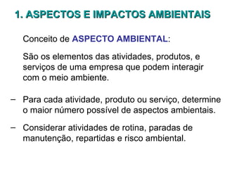 1. ASPECTOS E IMPACTOS AMBIENTAIS1. ASPECTOS E IMPACTOS AMBIENTAIS
Conceito de ASPECTO AMBIENTAL:
São os elementos das atividades, produtos, e
serviços de uma empresa que podem interagir
com o meio ambiente.
– Para cada atividade, produto ou serviço, determine
o maior número possível de aspectos ambientais.
– Considerar atividades de rotina, paradas de
manutenção, repartidas e risco ambiental.
 