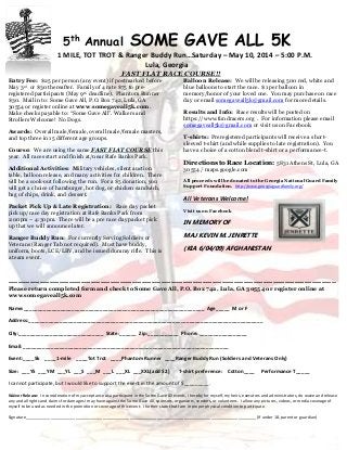 5th
Annual SOME GAVE ALL 5K
1 MILE, TOT TROT & Ranger Buddy Run…Saturday – May 10, 2014 – 5:00 P.M.
Lula, Georgia
FAST FLAT RACE COURSE!!
Entry Fee: $25 per person (any event) if postmarked before
May 3rd or $30 thereafter. Family of 4 rate $75 to pre-
registered participants (May 9th deadline). Phantom Runner
$30. Mail in to: Some Gave All, P.O. Box 742, Lula, GA
30554 or register online at www.somegaveall5k.com.
Make checks payable to: “Some Gave All”. Walkers and
Strollers Welcome! No Dogs.
Awards: Overall male/female, overall male/female masters,
and top three in 15 different age groups.
Course: We are using the same FAST FLAT COURSE this
year. All races start and finish at/near Rafe Banks Park.
Additional Activities: Military vehicles, silent auction
table, balloon release, and many activities for children. There
will be a cook-out following the run. For a $5 donation, you
will get a choice of hamburger, hot dog, or chicken sandwich,
bag of chips, drink, and dessert.
Packet Pick Up & Late Registration: Race day packet
pick up/race day registration at Rafe Banks Park from
2:00pm – 4:30pm. There will be a pre race day packet pick
up that we will announce later.
Ranger Buddy Run: For currently Serving Soldiers or
Veterans (Ranger Tab not required). Must have buddy,
uniform, boots, LCE/LBV, and be issued dummy rifle. This is
a team event.
Balloon Release: We will be releasing 500 red, white and
blue balloons to start the race. $1 per balloon in
memory/honor of your loved one. You may purchase on race
day or email somegaveall5k@gmail.com for more details.
Results and Info: Race results will be posted on
https://www.fundracers.org . For information please email
somegaveall5k@gmail.com or visit us on Facebook.
T-shirts: Preregistered participants will receive a short-
sleeved t-shirt (and while supplies to late registration). You
have a choice of a cotton blend t-shirt or a performance-t.
Directions to Race Location: 5831 Athens St, Lula, GA
30554 / maps.google.com
All proceeds will be donated to the Georgia National Guard Family
Support Foundation. http://www.georgiaguardfamily.org/
All Veterans Welcome!
Visit us on Facebook
IN MEMORY OF
MAJ KEVIN M. JENRETTE
(KIA 6/04/09) AFGHANISTAN
---------------------------------------------------------------------------------------------------------------------------------------
Please return completed form and check to Some Gave All, P.O. Box 742, Lula, GA 30554 or register online at
www.somegaveall5k.com
Name:________________________________________________________________ Age_____ M or F
Address:___________________________________________________________________________________
City:______________________________ State:______ Zip:___________ Phone: _________________
Email:_________________________________________________________________________
Event:____5k ____1-mile ____Tot Trot ____Phantom Runner ____Ranger Buddy Run (Soldiers and Veterans Only)
Size: ___YS ___YM ___YL ___S ___M ___L ___XL ___XXL(add $2) T-shirt preference: Cotton____ Performance T_____
I cannot participate, but I would like to support the event in the amount of $_________.
Waiver Release: In consideration of my acceptance as a participant in the Some Gave All events, I hereby for myself, my heirs, executors and administrators, do waive and release
any and all rights and claims for damages I may have against the Some Gave All, sponsors, organizers, vendors, or volunteers. I allow any pictures, videos, or media coverage of
myself to be used as needed in the promotion or coverage of this event. I further state that I am in proper physical condition to participate.
Signature______________________________________________________________________________________________________ (If under 18, parent or guardian)
 