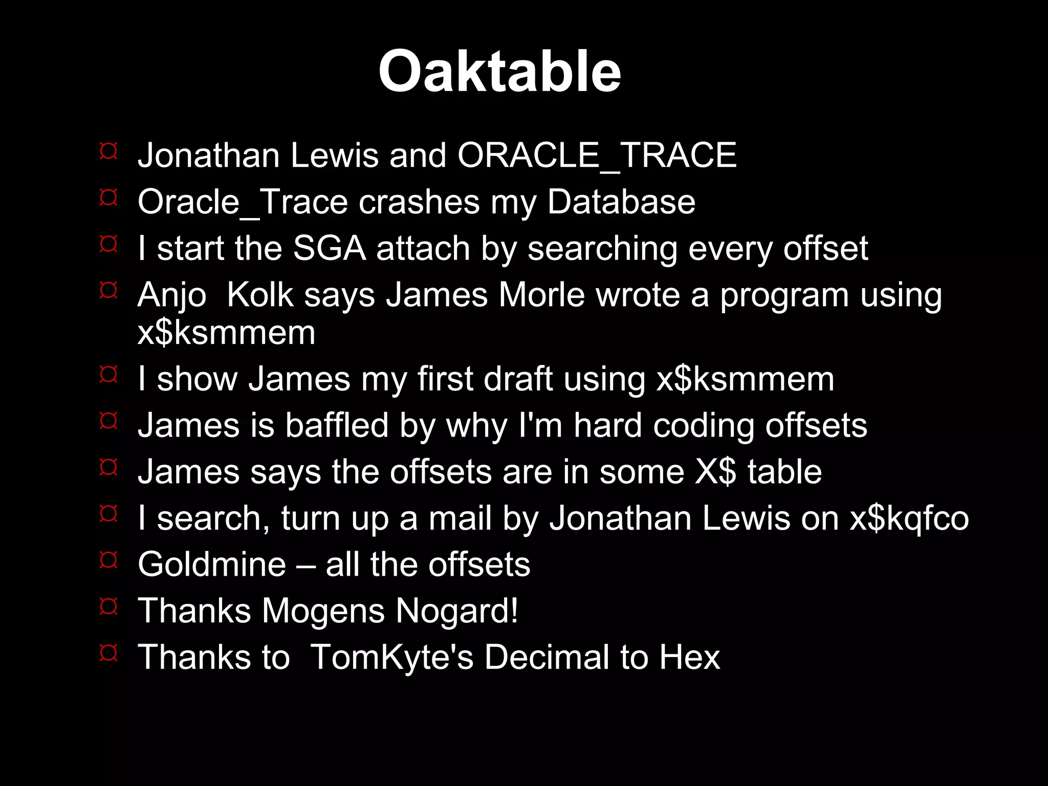 Oaktable
   Jonathan Lewis and ORACLE_TRACE
   Oracle_Trace crashes my Database
   I start the SGA attach by searching every offset
   Anjo Kolk says James Morle wrote a program using
    x$ksmmem
   I show James my first draft using x$ksmmem
   James is baffled by why I'm hard coding offsets
   James says the offsets are in some X$ table
   I search, turn up a mail by Jonathan Lewis on x$kqfco
   Goldmine – all the offsets
   Thanks Mogens Nogard!
   Thanks to TomKyte's Decimal to Hex
 