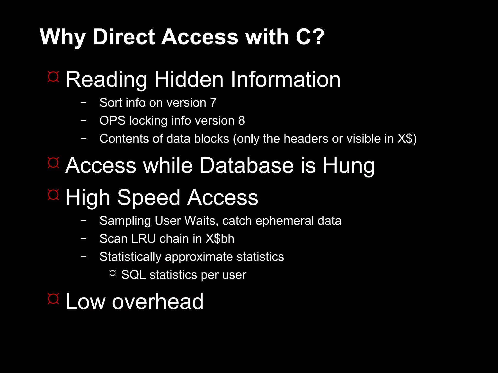 Why Direct Access with C?
 Reading Hidden Information
   –   Sort info on version 7
   –   OPS locking info version 8
   –   Contents of data blocks (only the headers or visible in X$)

 Access while Database is Hung
 High Speed Access
   –   Sampling User Waits, catch ephemeral data
   –   Scan LRU chain in X$bh
   –   Statistically approximate statistics
         SQL statistics per user

 Low overhead
 