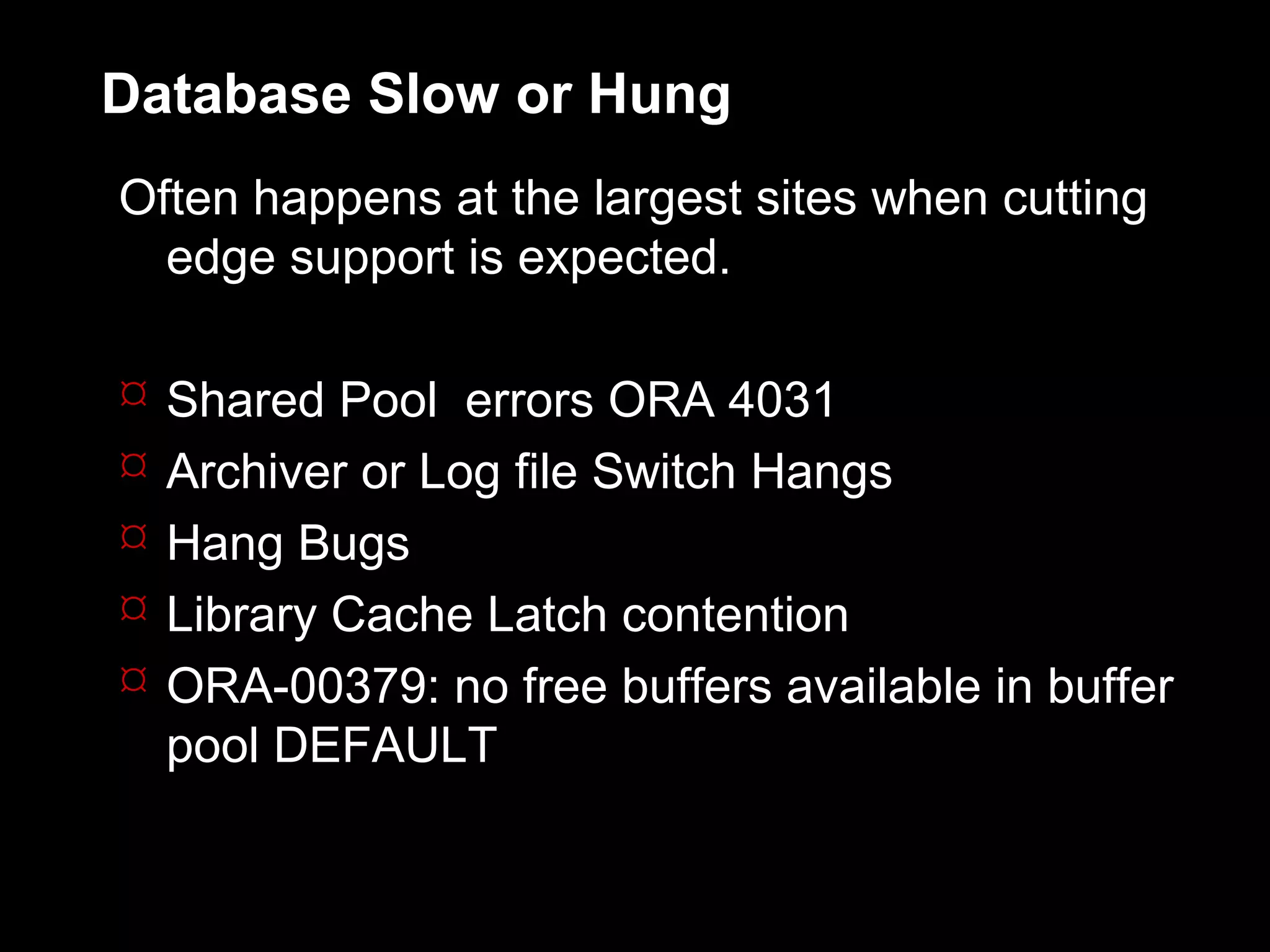 Database Slow or Hung
Often happens at the largest sites when cutting
  edge support is expected.

   Shared Pool errors ORA 4031
   Archiver or Log file Switch Hangs
   Hang Bugs
   Library Cache Latch contention
   ORA-00379: no free buffers available in buffer
    pool DEFAULT
 