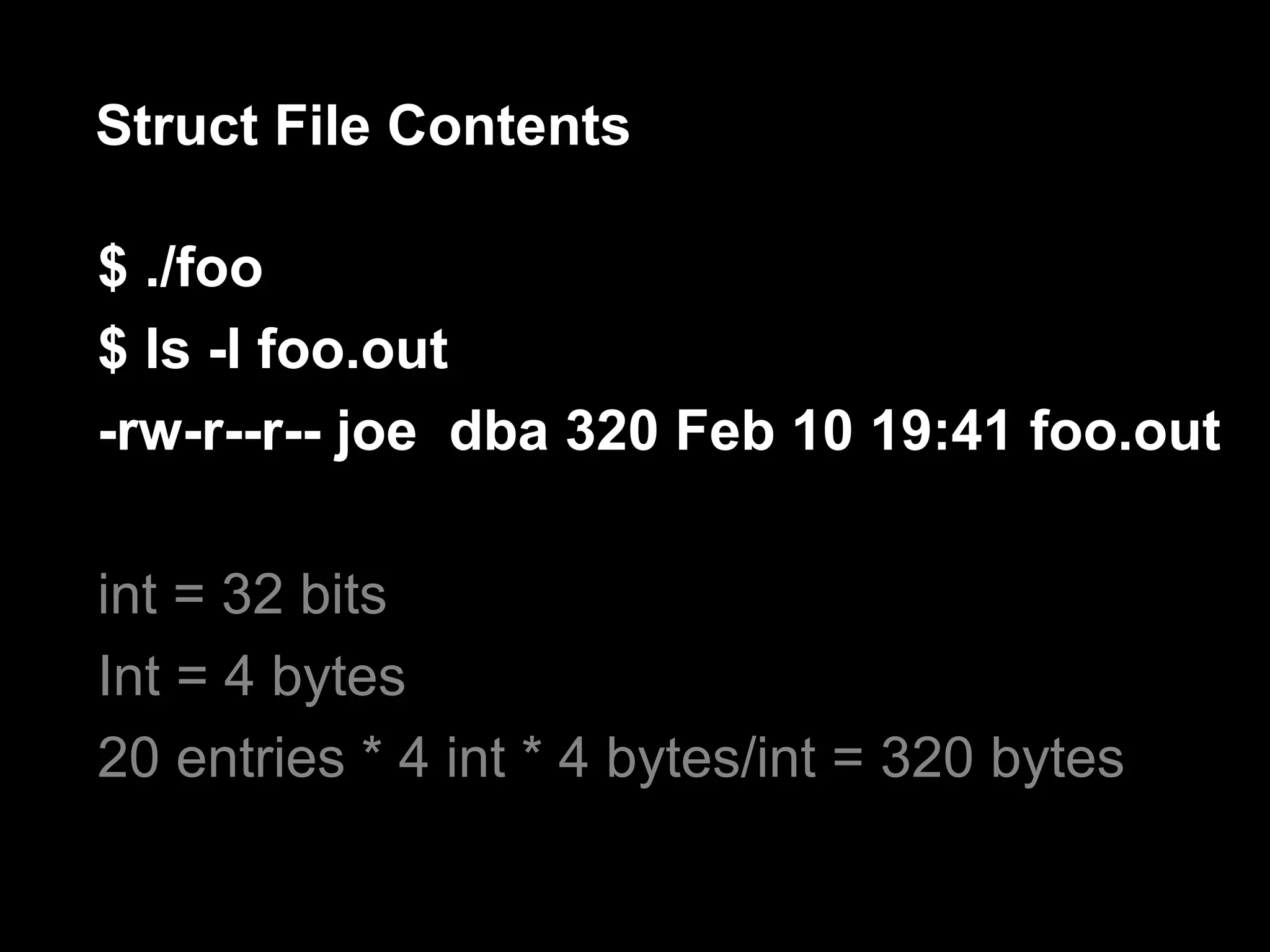 Struct File Contents

$ ./foo
$ ls -l foo.out
-rw-r--r-- joe dba 320 Feb 10 19:41 foo.out

int = 32 bits
Int = 4 bytes
20 entries * 4 int * 4 bytes/int = 320 bytes
 
