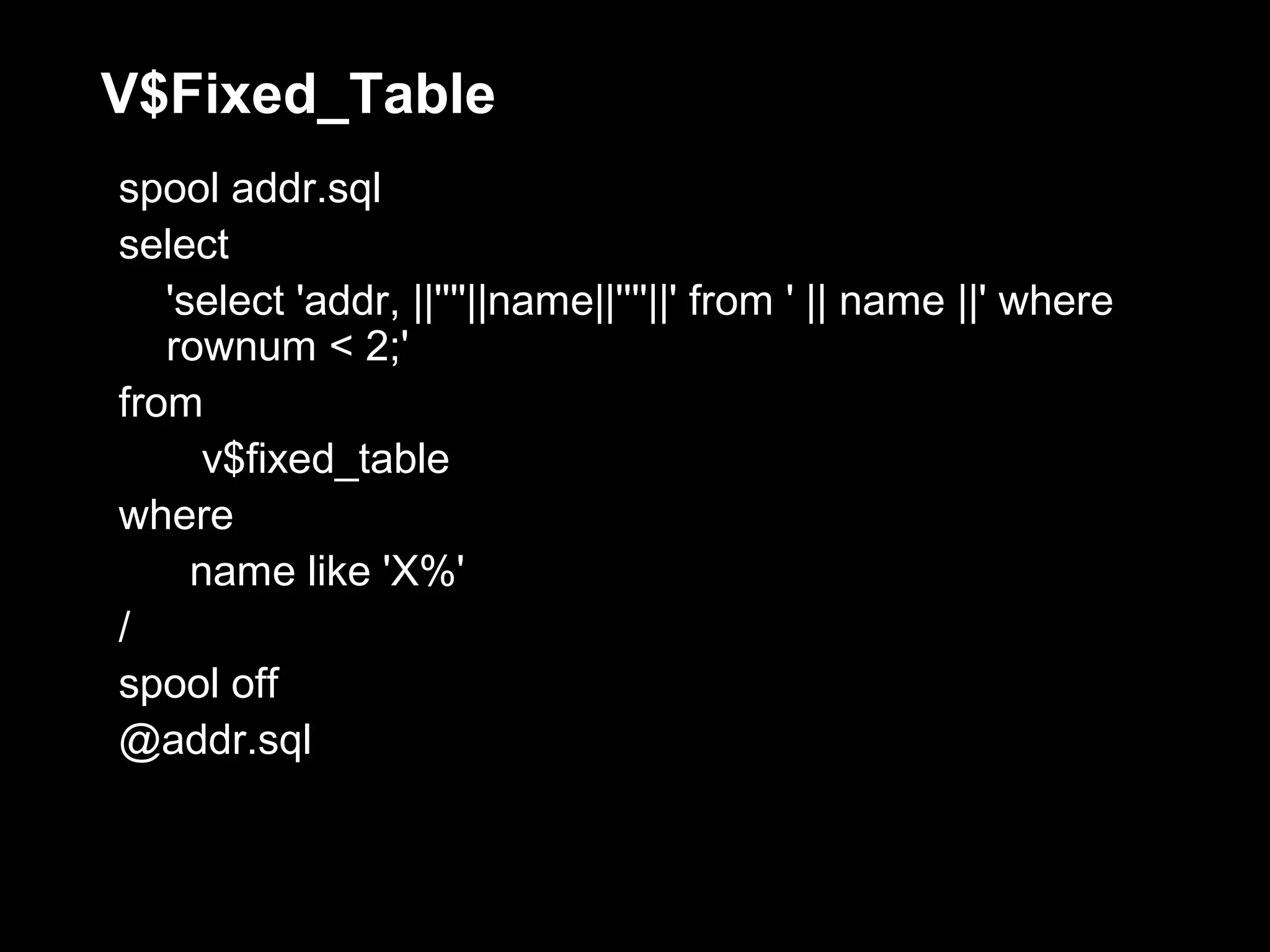 V$Fixed_Table
spool addr.sql
select
   'select 'addr, ||''''||name||''''||' from ' || name ||' where
   rownum < 2;'
from
      v$fixed_table
where
     name like 'X%'
/
spool off
@addr.sql
 