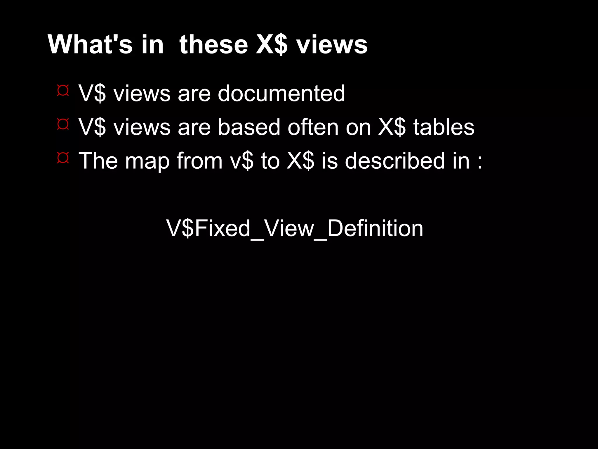 What's in these X$ views
 V$ views are documented
 V$ views are based often on X$ tables
 The map from v$ to X$ is described in :


          V$Fixed_View_Definition
 