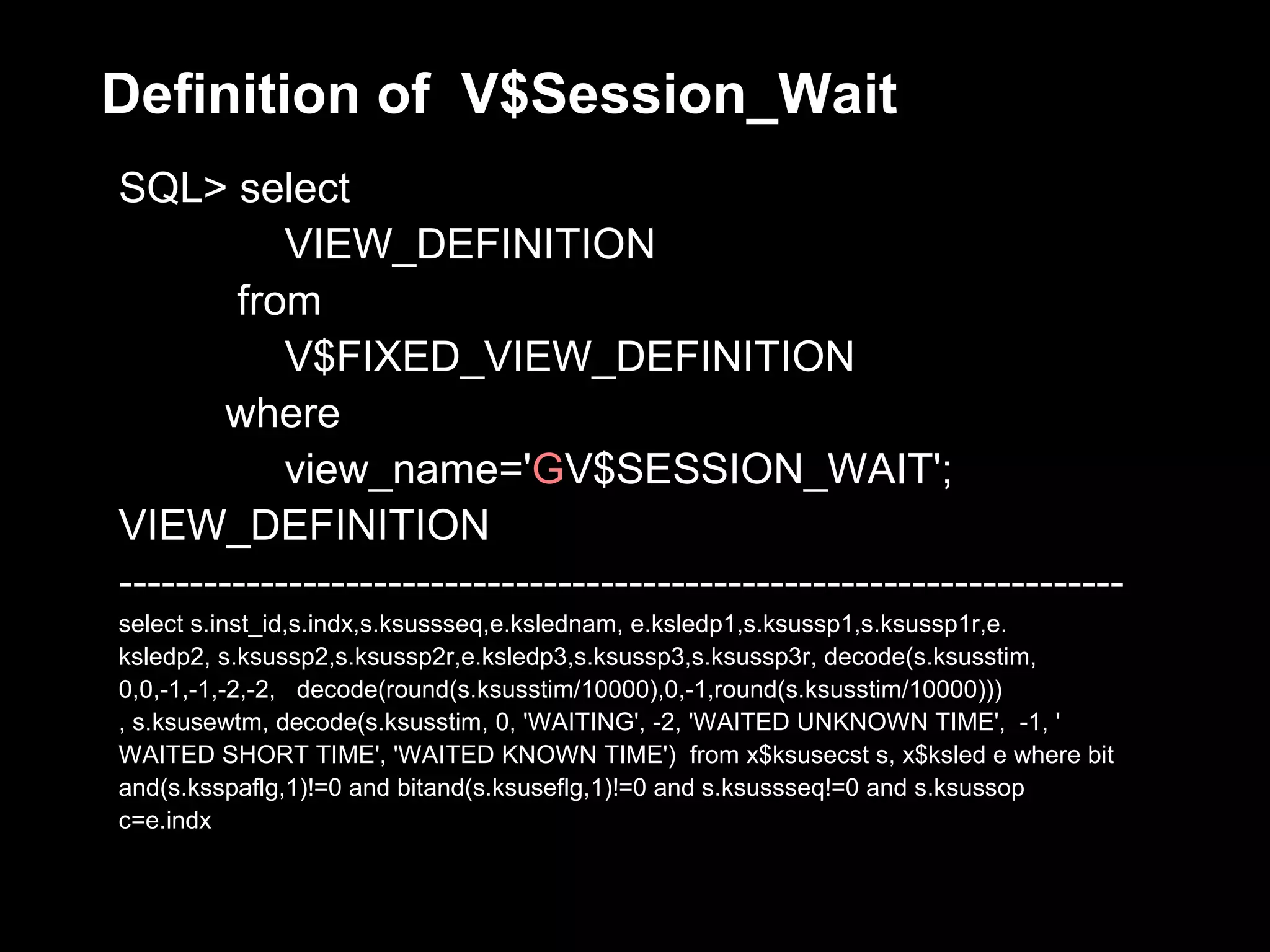 Definition of V$Session_Wait
SQL> select
            VIEW_DEFINITION
        from
            V$FIXED_VIEW_DEFINITION
        where
            view_name='GV$SESSION_WAIT';
VIEW_DEFINITION
-----------------------------------------------------------------------
select s.inst_id,s.indx,s.ksussseq,e.kslednam, e.ksledp1,s.ksussp1,s.ksussp1r,e.
ksledp2, s.ksussp2,s.ksussp2r,e.ksledp3,s.ksussp3,s.ksussp3r, decode(s.ksusstim,
0,0,-1,-1,-2,-2, decode(round(s.ksusstim/10000),0,-1,round(s.ksusstim/10000)))
, s.ksusewtm, decode(s.ksusstim, 0, 'WAITING', -2, 'WAITED UNKNOWN TIME', -1, '
WAITED SHORT TIME', 'WAITED KNOWN TIME') from x$ksusecst s, x$ksled e where bit
and(s.ksspaflg,1)!=0 and bitand(s.ksuseflg,1)!=0 and s.ksussseq!=0 and s.ksussop
c=e.indx
 