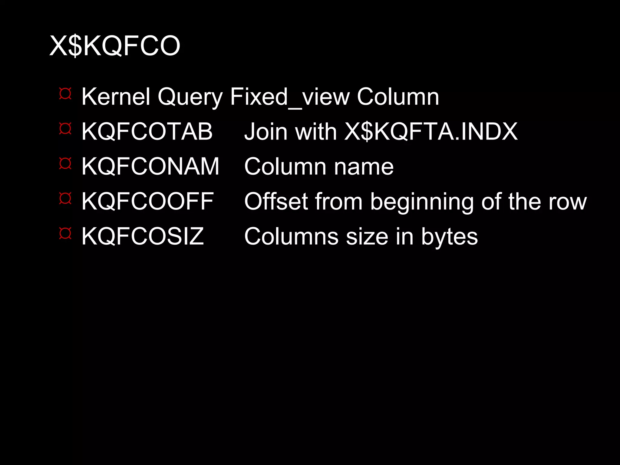 X$KQFCO
   Kernel Query Fixed_view Column
   KQFCOTAB Join with X$KQFTA.INDX
   KQFCONAM Column name
   KQFCOOFF Offset from beginning of the row
   KQFCOSIZ      Columns size in bytes
 