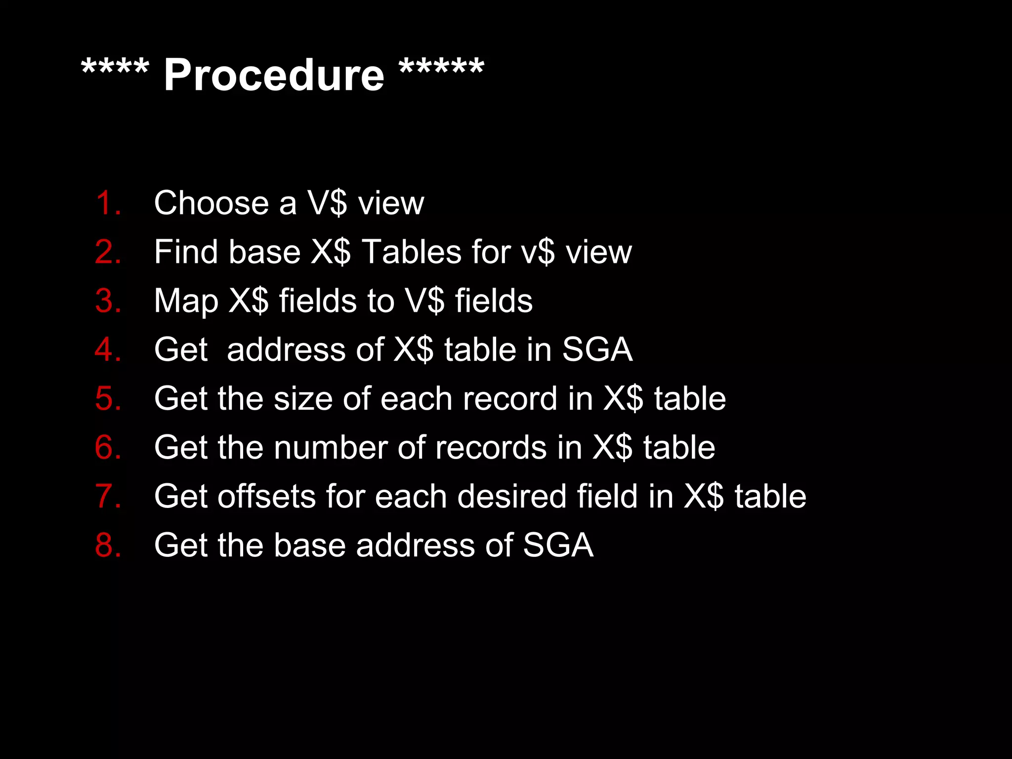 **** Procedure *****

1.   Choose a V$ view
2.   Find base X$ Tables for v$ view
3.   Map X$ fields to V$ fields
4.   Get address of X$ table in SGA
5.   Get the size of each record in X$ table
6.   Get the number of records in X$ table
7.   Get offsets for each desired field in X$ table
8.   Get the base address of SGA
 