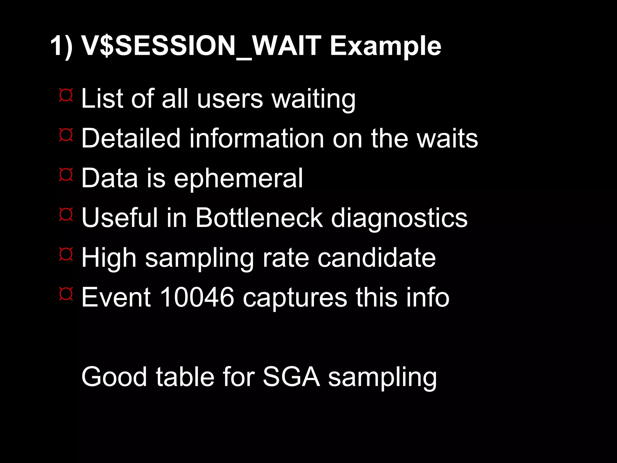 1) V$SESSION_WAIT Example
 List of all users waiting
 Detailed information on the waits
 Data is ephemeral
 Useful in Bottleneck diagnostics
 High sampling rate candidate
 Event 10046 captures this info


  Good table for SGA sampling
 