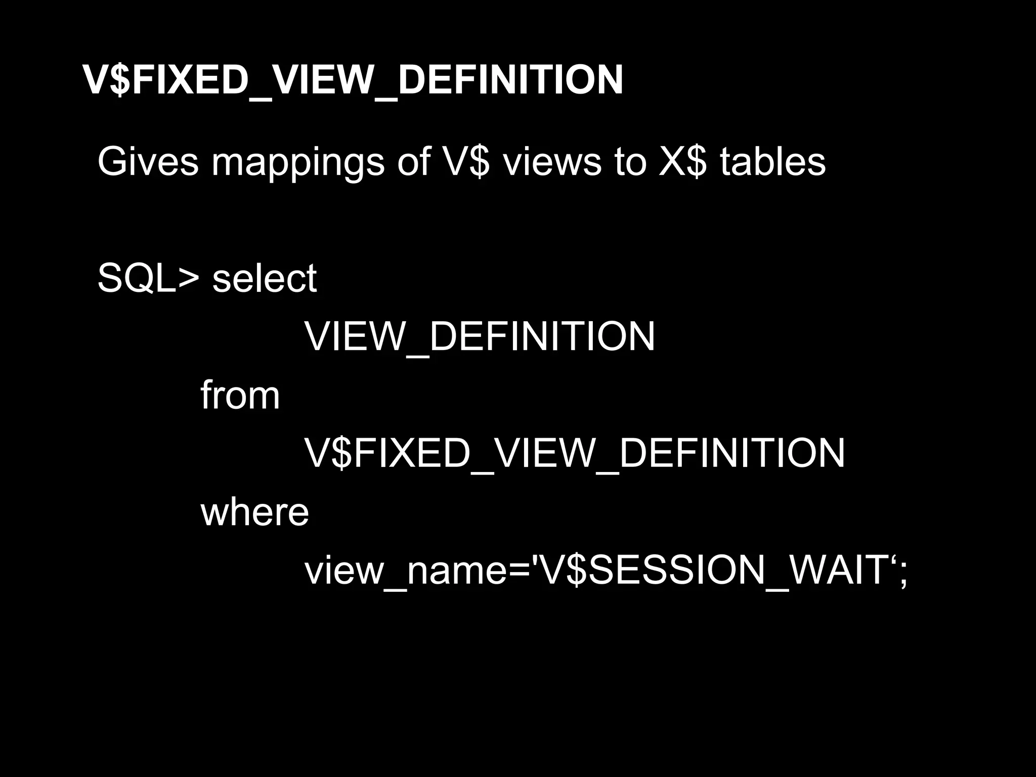 V$FIXED_VIEW_DEFINITION

Gives mappings of V$ views to X$ tables

SQL> select
          VIEW_DEFINITION
    from
          V$FIXED_VIEW_DEFINITION
    where
          view_name='V$SESSION_WAIT‘;
 