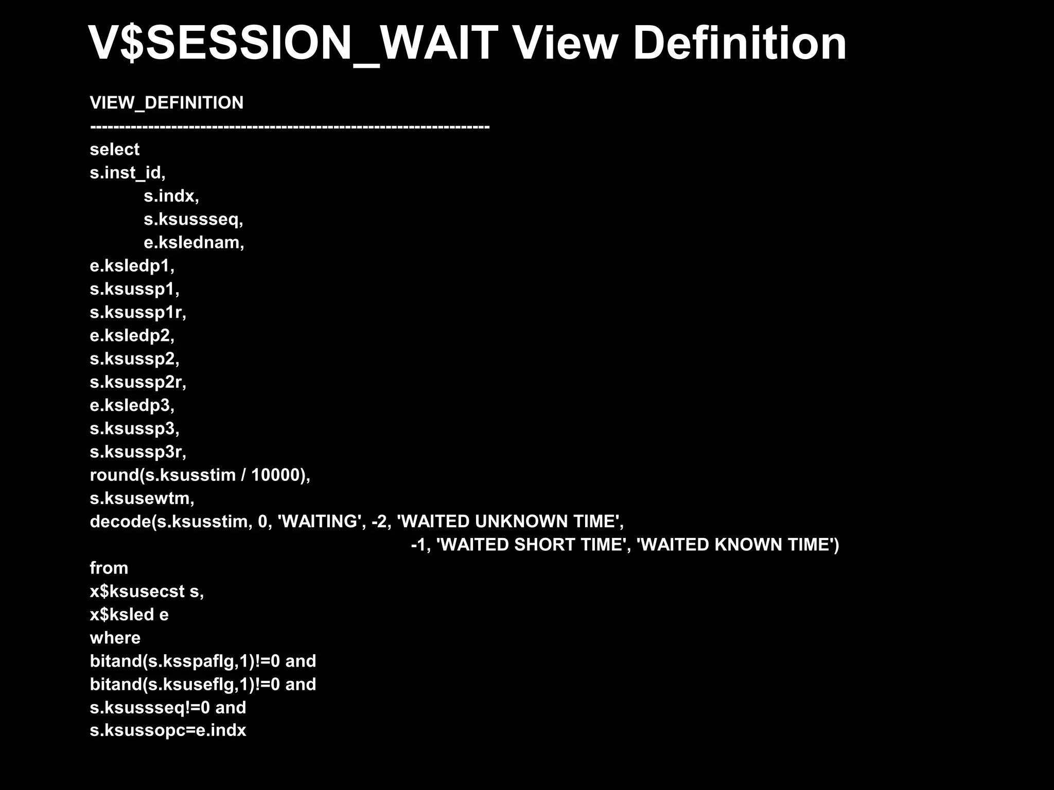 V$SESSION_WAIT View Definition
VIEW_DEFINITION
---------------------------------------------------------------------
select
s.inst_id,
         s.indx,
         s.ksussseq,
         e.kslednam,
e.ksledp1,
s.ksussp1,
s.ksussp1r,
e.ksledp2,
s.ksussp2,
s.ksussp2r,
e.ksledp3,
s.ksussp3,
s.ksussp3r,
round(s.ksusstim / 10000),
s.ksusewtm,
decode(s.ksusstim, 0, 'WAITING', -2, 'WAITED UNKNOWN TIME',
                                                       -1, 'WAITED SHORT TIME', 'WAITED KNOWN TIME')
from
x$ksusecst s,
x$ksled e
where
bitand(s.ksspaflg,1)!=0 and
bitand(s.ksuseflg,1)!=0 and
s.ksussseq!=0 and
s.ksussopc=e.indx
 