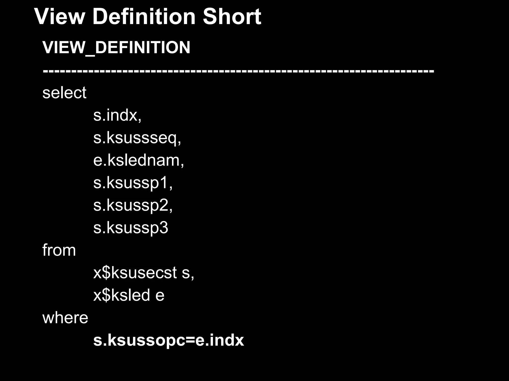 View Definition Short
VIEW_DEFINITION
---------------------------------------------------------------------
select
         s.indx,
         s.ksussseq,
         e.kslednam,
         s.ksussp1,
         s.ksussp2,
         s.ksussp3
from
         x$ksusecst s,
         x$ksled e
where
         s.ksussopc=e.indx
 