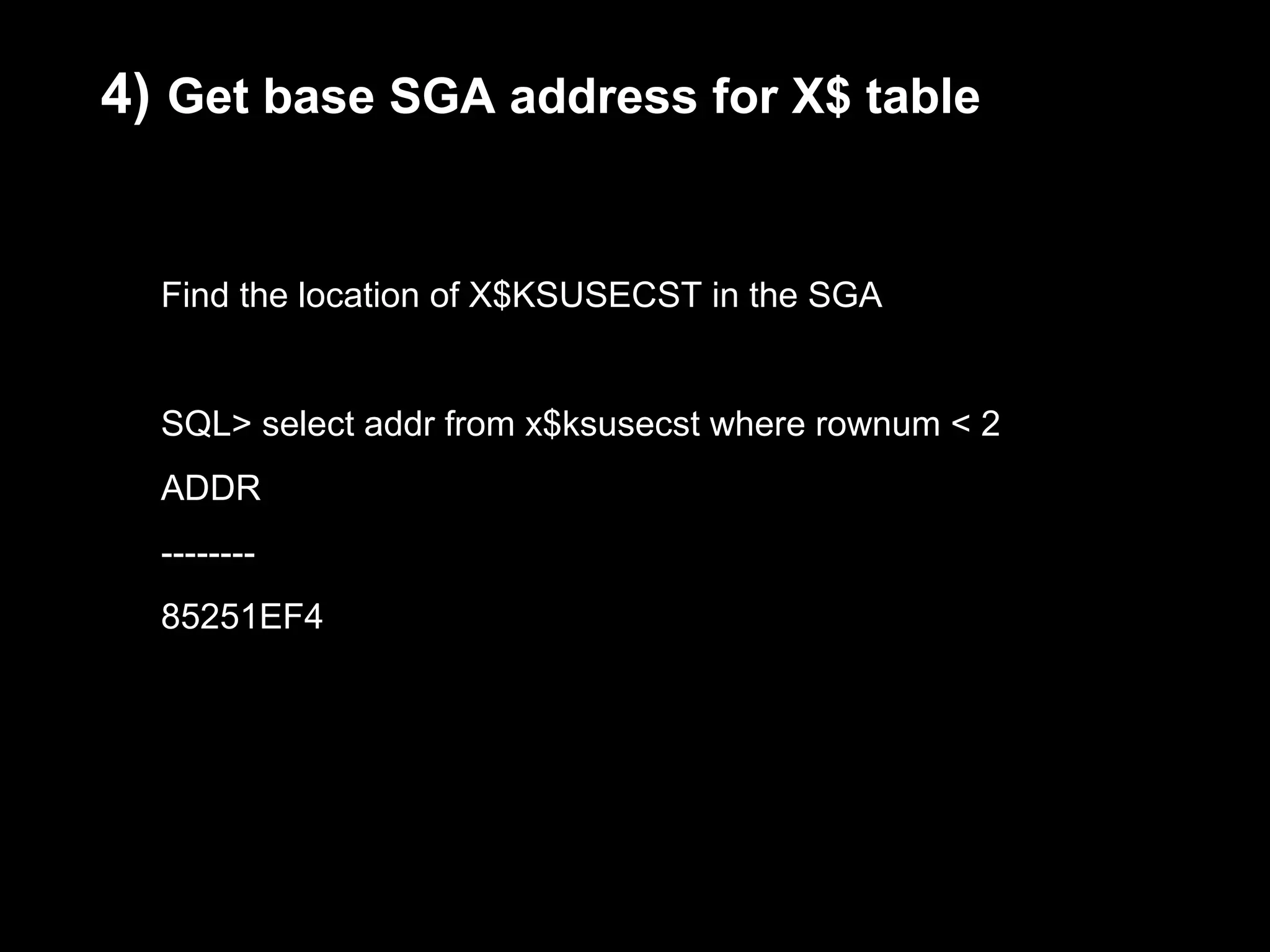 4) Get base SGA address for X$ table


  Find the location of X$KSUSECST in the SGA


  SQL> select addr from x$ksusecst where rownum < 2
  ADDR
  --------
  85251EF4
 
