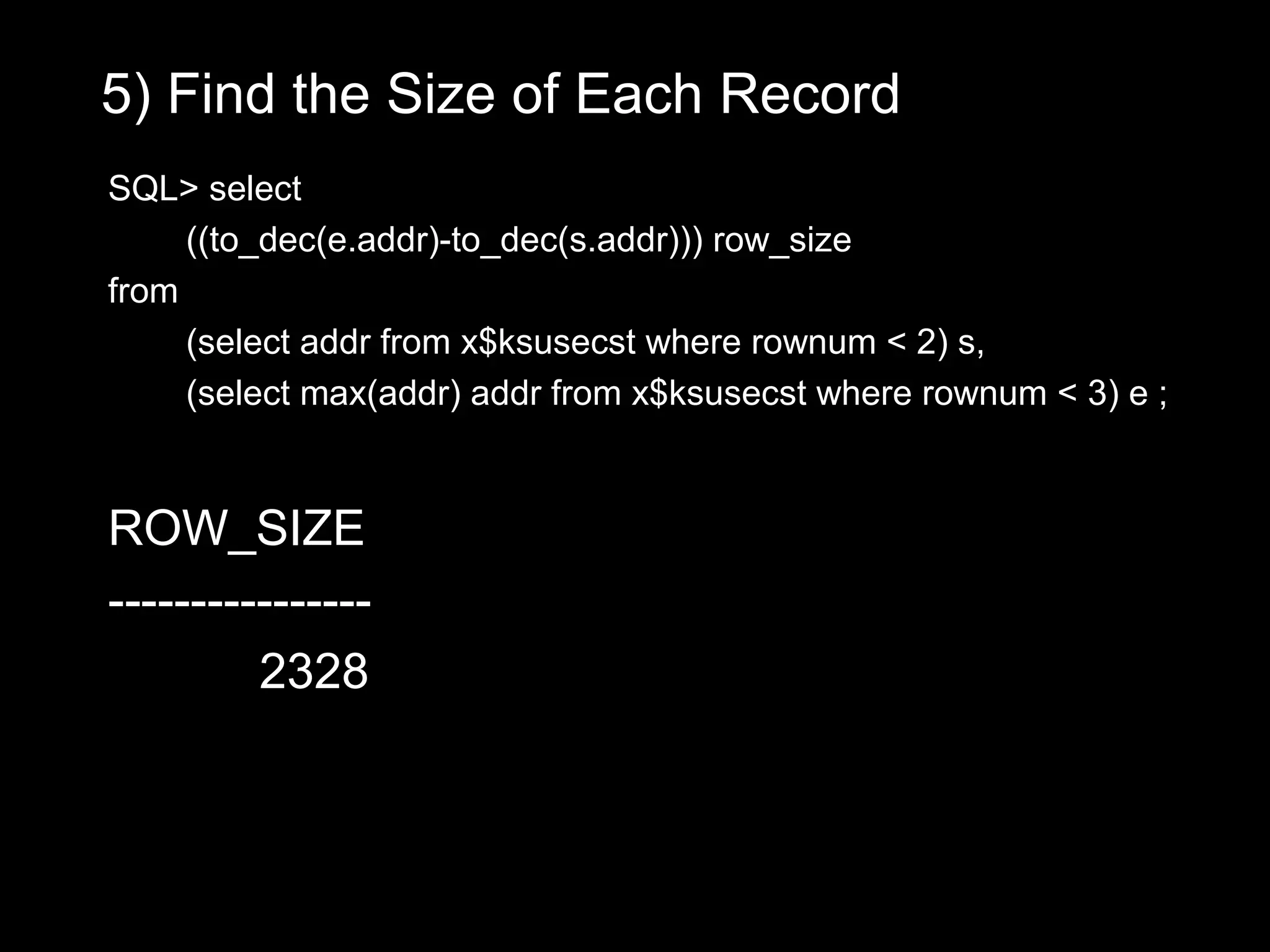 5) Find the Size of Each Record
SQL> select
     ((to_dec(e.addr)-to_dec(s.addr))) row_size
from
     (select addr from x$ksusecst where rownum < 2) s,
     (select max(addr) addr from x$ksusecst where rownum < 3) e ;


ROW_SIZE
----------------
         2328
 
