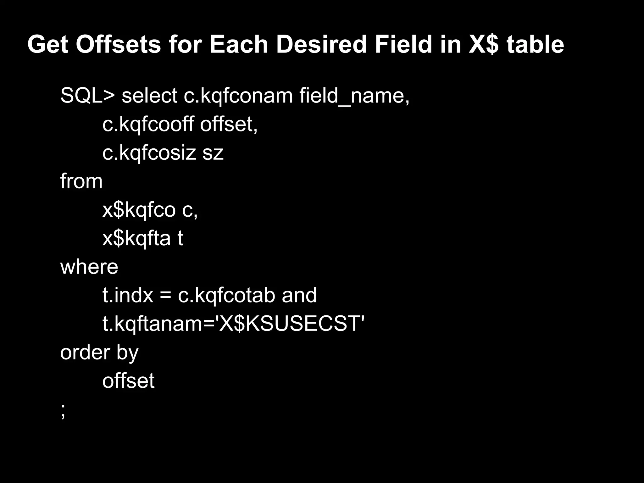 Get Offsets for Each Desired Field in X$ table
  SQL> select c.kqfconam field_name,
      c.kqfcooff offset,
      c.kqfcosiz sz
  from
      x$kqfco c,
      x$kqfta t
  where
      t.indx = c.kqfcotab and
      t.kqftanam='X$KSUSECST'
  order by
      offset
  ;
 