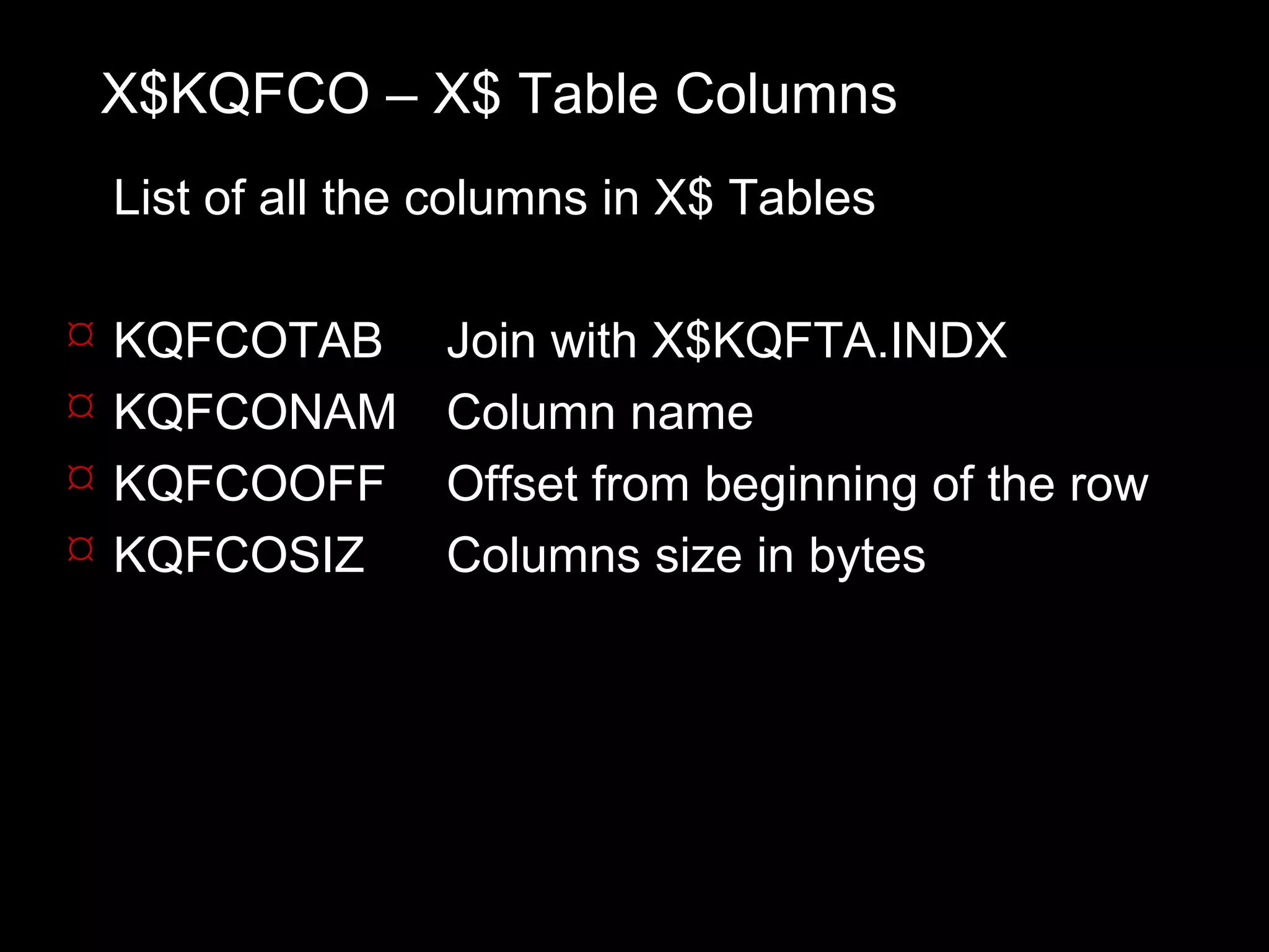 X$KQFCO – X$ Table Columns
    List of all the columns in X$ Tables

   KQFCOTAB       Join with X$KQFTA.INDX
   KQFCONAM       Column name
   KQFCOOFF       Offset from beginning of the row
   KQFCOSIZ       Columns size in bytes
 