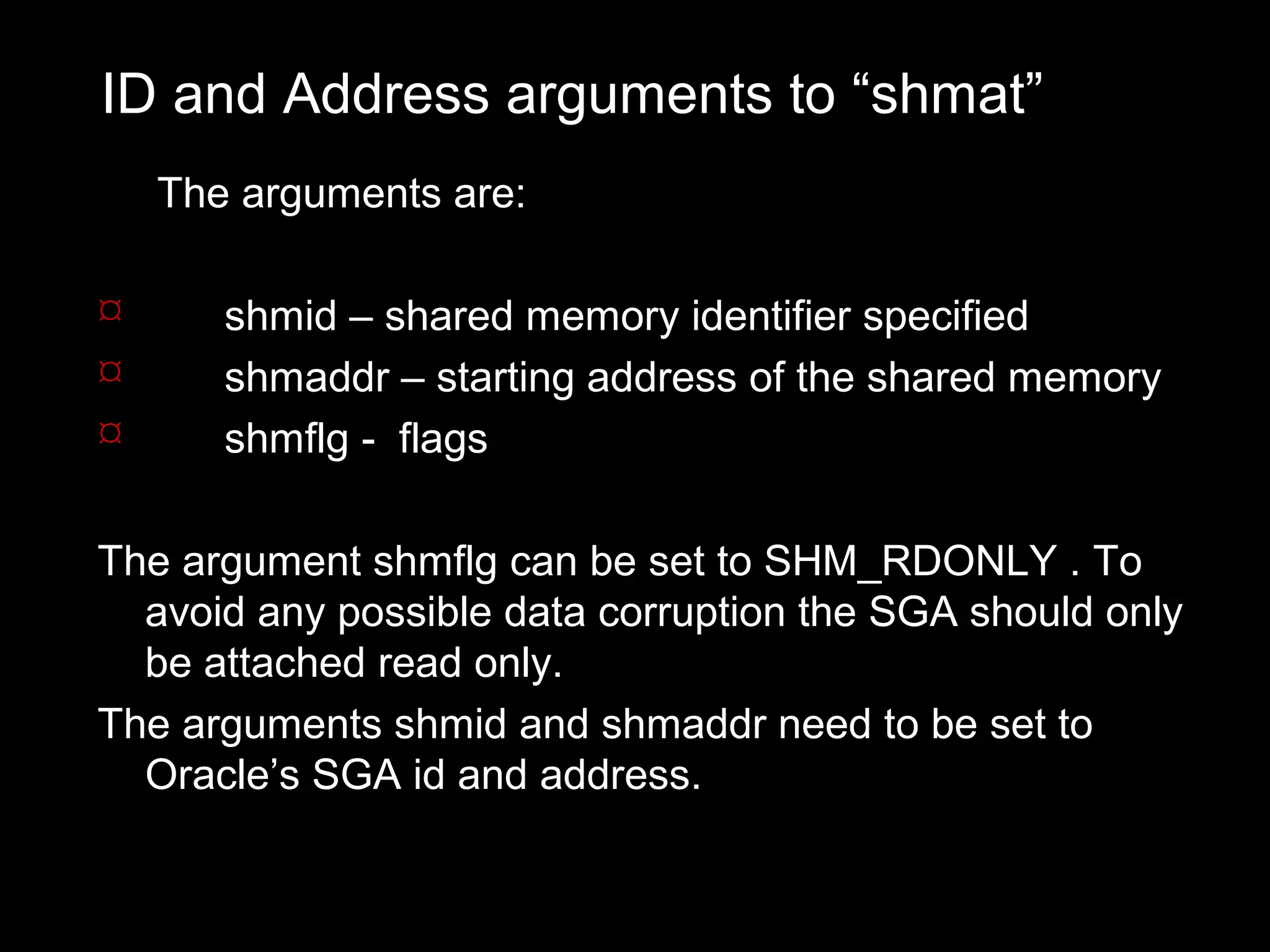 ID and Address arguments to “shmat”
    The arguments are:

      shmid – shared memory identifier specified
      shmaddr – starting address of the shared memory
      shmflg - flags

The argument shmflg can be set to SHM_RDONLY . To
  avoid any possible data corruption the SGA should only
  be attached read only.
The arguments shmid and shmaddr need to be set to
  Oracle’s SGA id and address.
 