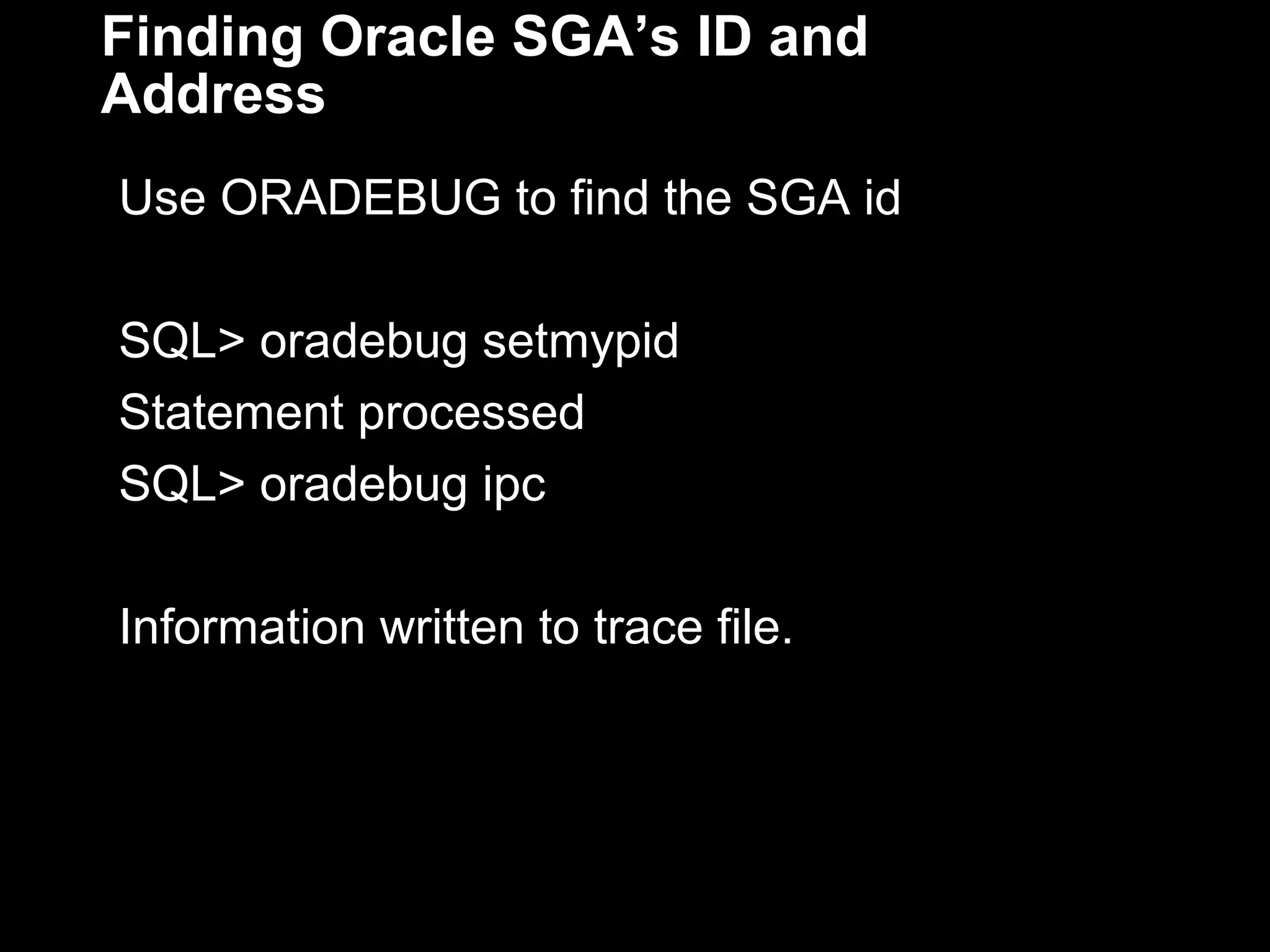 Finding Oracle SGA’s ID and
Address
Use ORADEBUG to find the SGA id

SQL> oradebug setmypid
Statement processed.
SQL> oradebug ipc

Information written to trace file.

 
 