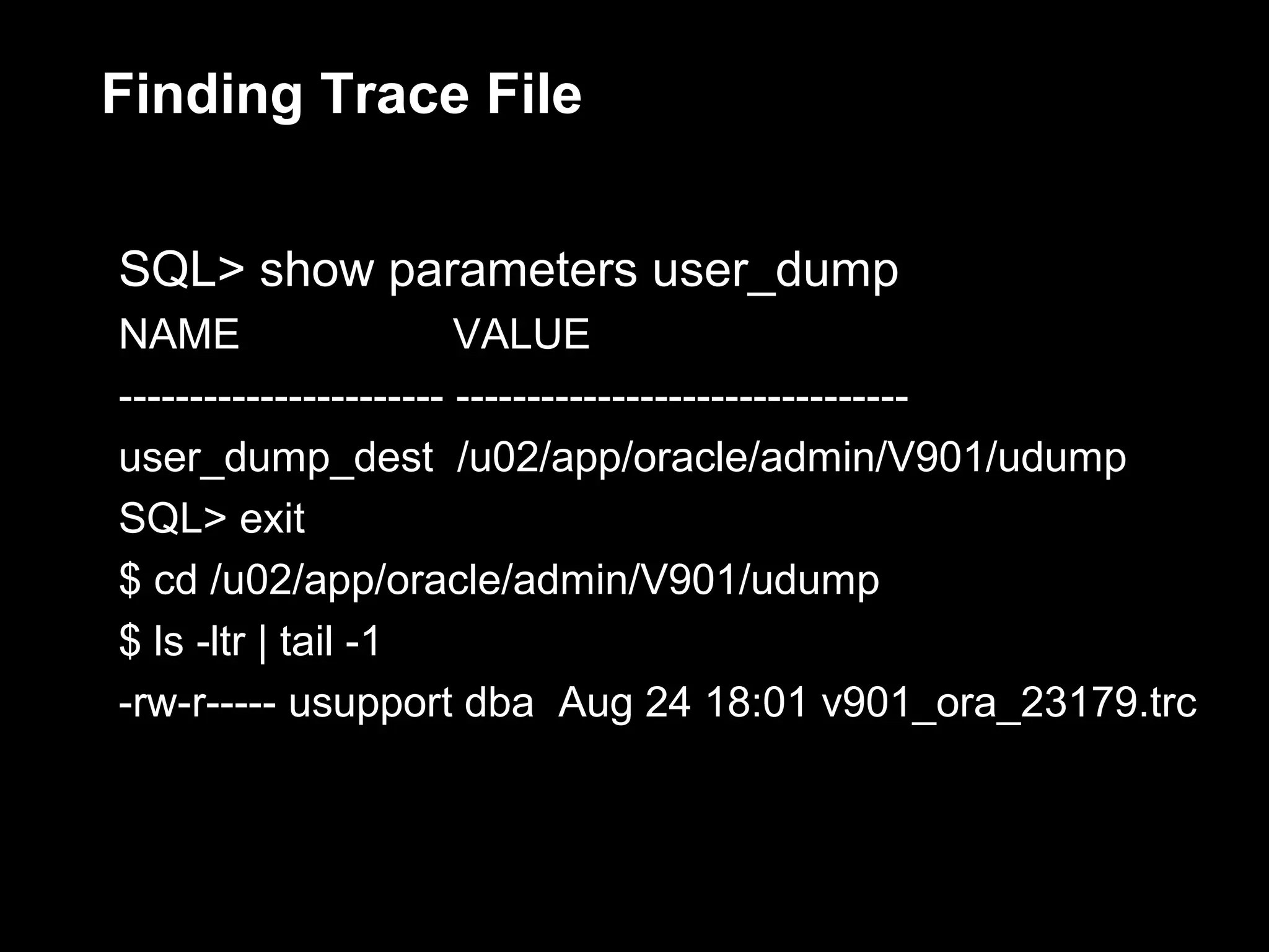 Finding Trace File


SQL> show parameters user_dump
NAME                    VALUE
----------------------- --------------------------------
user_dump_dest /u02/app/oracle/admin/V901/udump
SQL> exit
$ cd /u02/app/oracle/admin/V901/udump
$ ls -ltr | tail -1
-rw-r----- usupport dba Aug 24 18:01 v901_ora_23179.trc
 