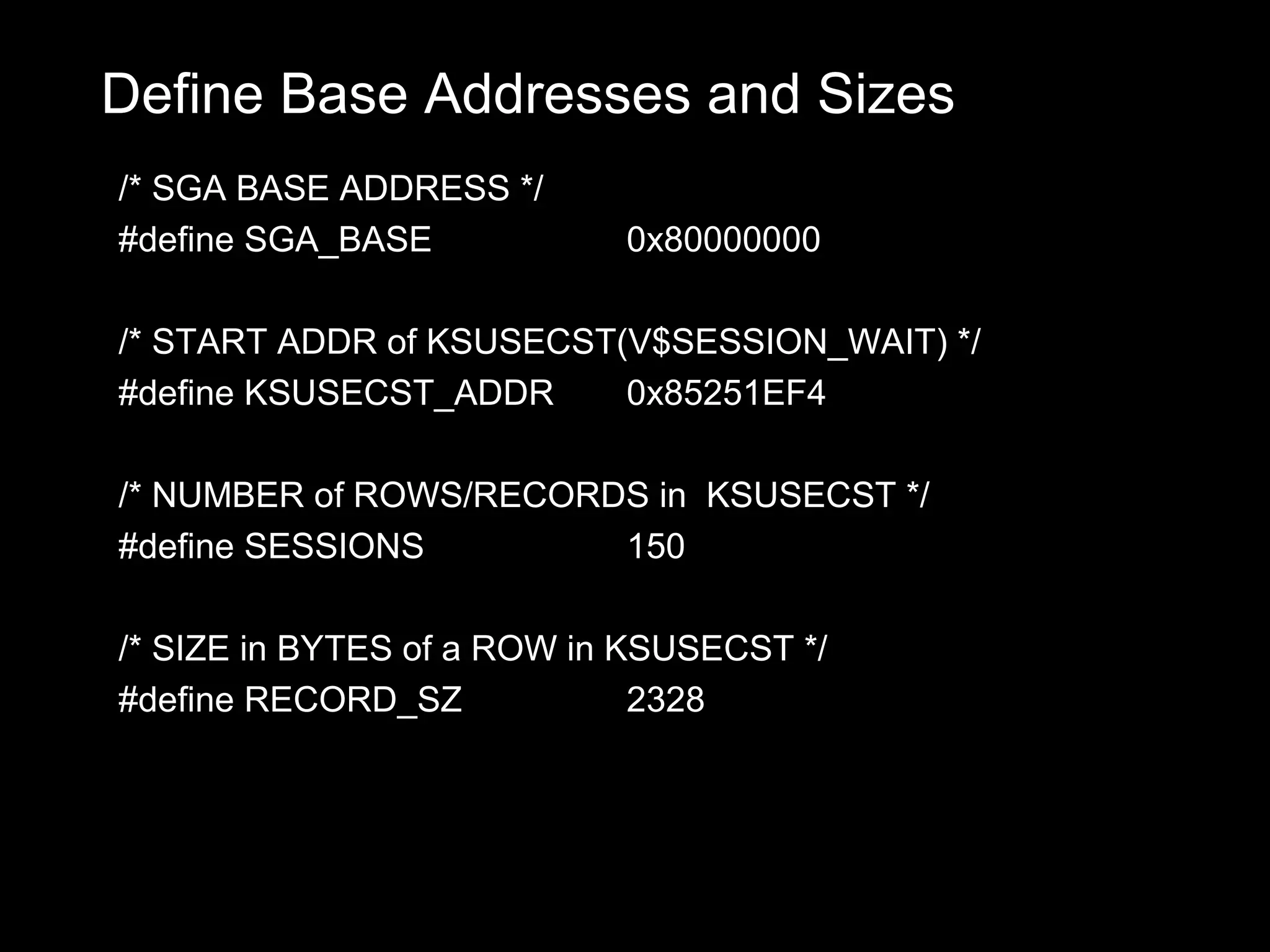 Define Base Addresses and Sizes
/* SGA BASE ADDRESS */
#define SGA_BASE            0x80000000

/* START ADDR of KSUSECST(V$SESSION_WAIT) */
#define KSUSECST_ADDR     0x85251EF4

/* NUMBER of ROWS/RECORDS in KSUSECST */
#define SESSIONS        150

/* SIZE in BYTES of a ROW in KSUSECST */
#define RECORD_SZ             2328
 