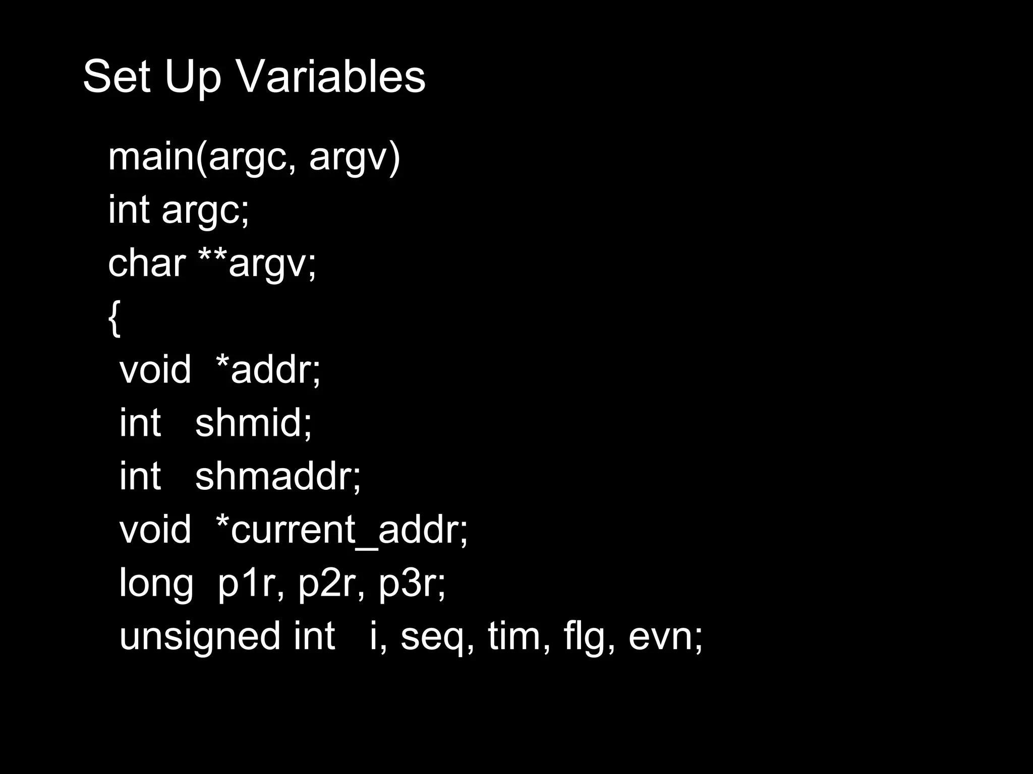 Set Up Variables
 main(argc, argv)
 int argc;
 char **argv;
 {
  void *addr;
  int shmid;
  int shmaddr;
  void *current_addr;
  long p1r, p2r, p3r;
  unsigned int i, seq, tim, flg, evn;
 