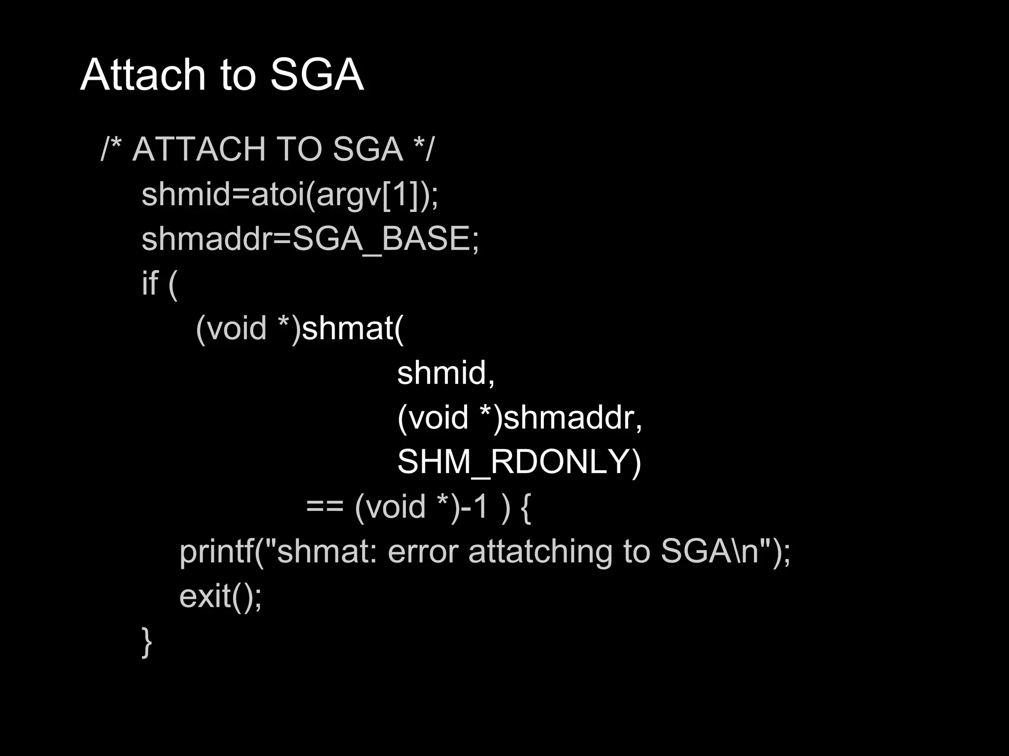 Attach to SGA
/* ATTACH TO SGA */
   shmid=atoi(argv[1]);
   shmaddr=SGA_BASE;
   if (
         (void *)shmat(
                        shmid,
                        (void *)shmaddr,
                        SHM_RDONLY)
                  == (void *)-1 ) {
        printf("shmat: error attatching to SGAn");
        exit();
   }
 