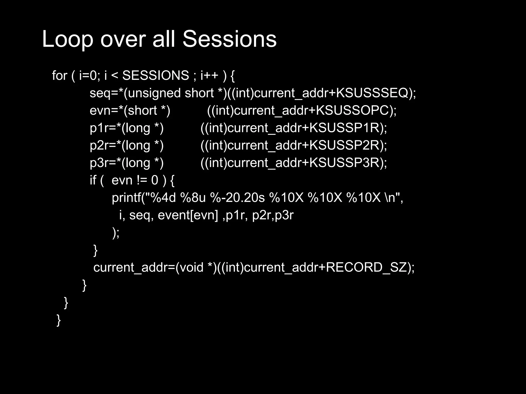 Loop over all Sessions
for ( i=0; i < SESSIONS ; i++ ) {
         seq=*(unsigned short *)((int)current_addr+KSUSSSEQ);
         evn=*(short *)          ((int)current_addr+KSUSSOPC);
         p1r=*(long *)         ((int)current_addr+KSUSSP1R);
         p2r=*(long *)         ((int)current_addr+KSUSSP2R);
         p3r=*(long *)         ((int)current_addr+KSUSSP3R);
         if ( evn != 0 ) {
              printf("%4d %8u %-20.20s %10X %10X %10X n",
                i, seq, event[evn] ,p1r, p2r,p3r
              );
          }
          current_addr=(void *)((int)current_addr+RECORD_SZ);
       }
   }
 }
 