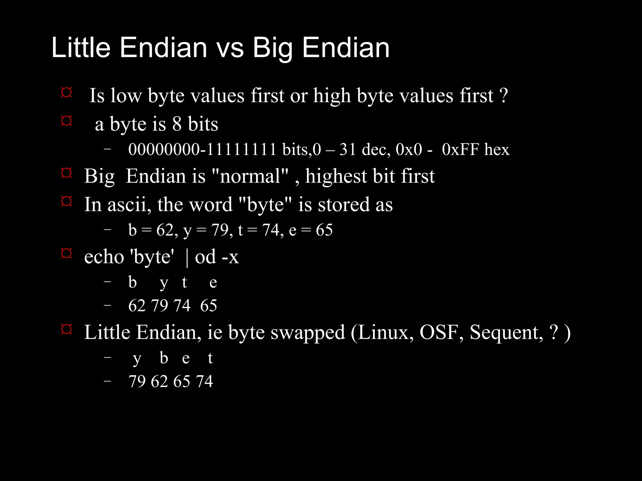 Little Endian vs Big Endian
 Is low byte values first or high byte values first ?
 a byte is 8 bits
     –   00000000-11111111 bits,0 – 31 dec, 0x0 - 0xFF hex
 Big Endian is "normal" , highest bit first
 In ascii, the word "byte" is stored as
     –   b = 62, y = 79, t = 74, e = 65
 echo 'byte' | od -x
     –   b y t e
     –   62 79 74 65
 Little Endian, ie byte swapped (Linux, OSF, Sequent, ? )
     –    y b e t
     –   79 62 65 74
 