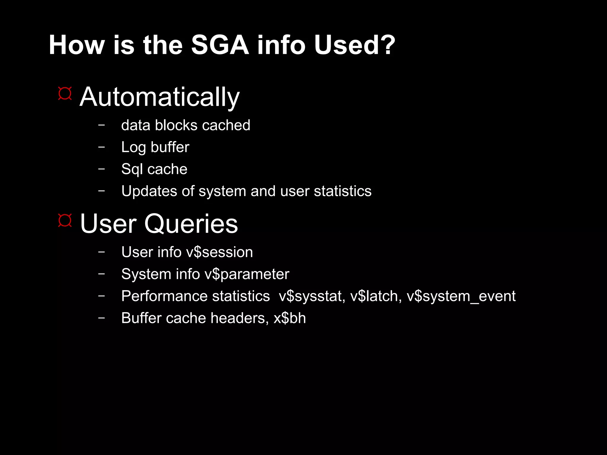 How is the SGA info Used?
 Automatically
   –   data blocks cached
   –   Log buffer
   –   Sql cache
   –   Updates of system and user statistics

 User Queries
   –   User info v$session
   –   System info v$parameter
   –   Performance statistics v$sysstat, v$latch, v$system_event
   –   Buffer cache headers, x$bh
 