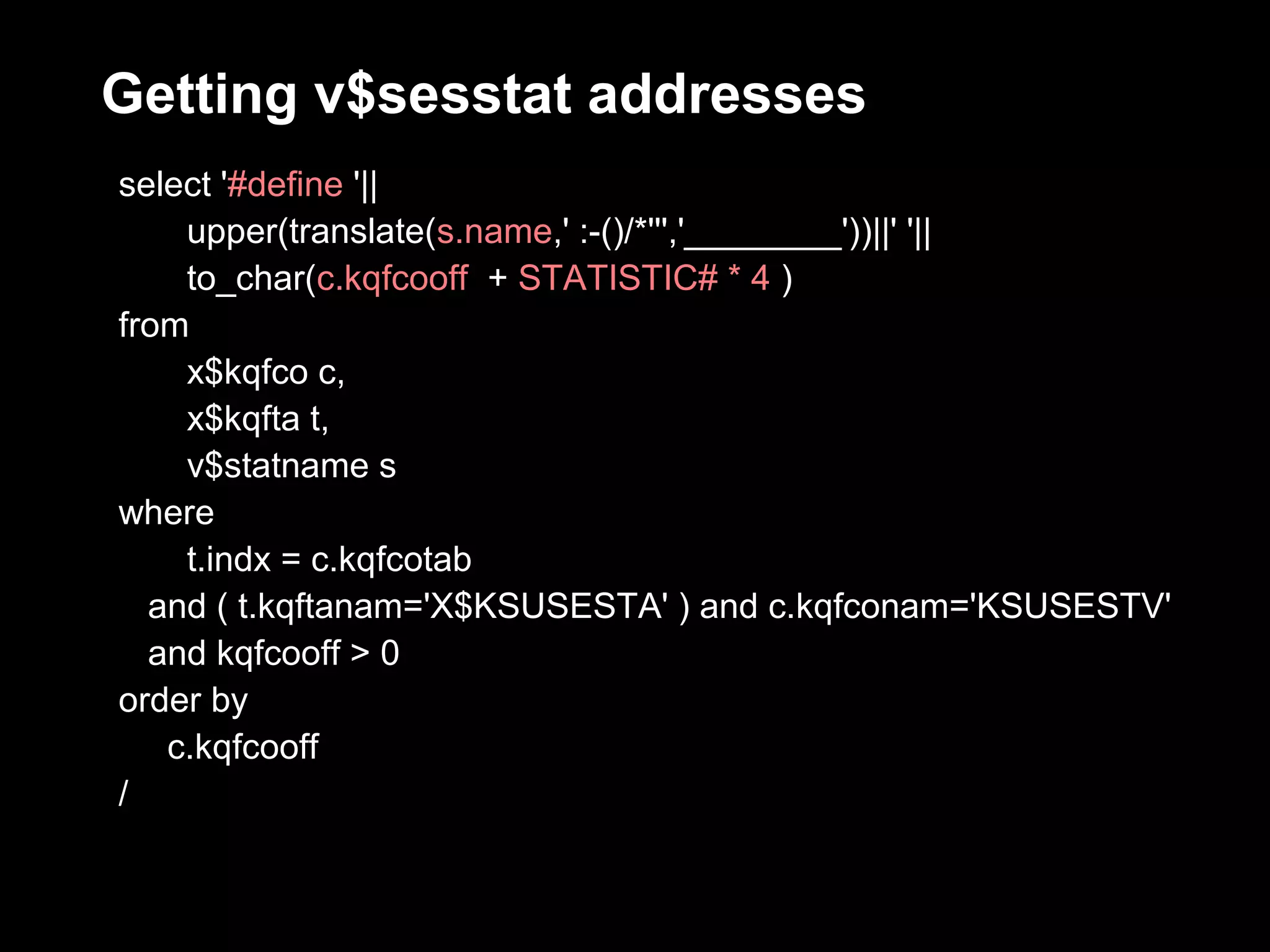 Getting v$sesstat addresses
select '#define '||
    upper(translate(s.name,' :-()/*''','________'))||' '||
    to_char(c.kqfcooff + STATISTIC# * 4 )
from
    x$kqfco c,
    x$kqfta t,
    v$statname s
where
    t.indx = c.kqfcotab
  and ( t.kqftanam='X$KSUSESTA' ) and c.kqfconam='KSUSESTV'
  and kqfcooff > 0
order by
   c.kqfcooff
/
 