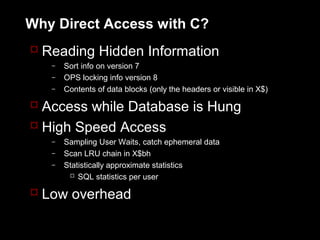 Why Direct Access with C?
 Reading Hidden Information
   –   Sort info on version 7
   –   OPS locking info version 8
   –   Contents of data blocks (only the headers or visible in X$)

 Access while Database is Hung
 High Speed Access
   –   Sampling User Waits, catch ephemeral data
   –   Scan LRU chain in X$bh
   –   Statistically approximate statistics
         SQL statistics per user

 Low overhead
 