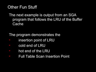 Other Fun Stuff
The next example is output from an SGA
  program that follows the LRU of the Buffer
  Cache

The program demonstrates the
•    insertion point of LRU
•    cold end of LRU
•    hot end of the LRU
•    Full Table Scan Insertion Point
 