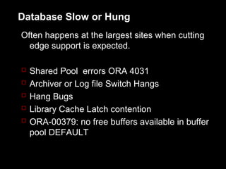 Database Slow or Hung
Often happens at the largest sites when cutting
  edge support is expected.

   Shared Pool errors ORA 4031
   Archiver or Log file Switch Hangs
   Hang Bugs
   Library Cache Latch contention
   ORA-00379: no free buffers available in buffer
    pool DEFAULT
 