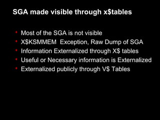 SGA made visible through x$tables

   Most of the SGA is not visible
   X$KSMMEM Exception, Raw Dump of SGA
   Information Externalized through X$ tables
   Useful or Necessary information is Externalized
   Externalized publicly through V$ Tables
 
