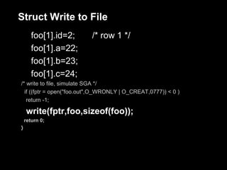 Struct Write to File
       foo[1].id=2;       /* row 1 */
       foo[1].a=22;
       foo[1].b=23;
       foo[1].c=24;
/* write to file, simulate SGA */
  if ((fptr = open("foo.out",O_WRONLY | O_CREAT,0777)) < 0 )
   return -1;

    write(fptr,foo,sizeof(foo));
    return 0;
}
 