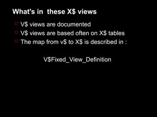 What's in these X$ views
 V$ views are documented
 V$ views are based often on X$ tables
 The map from v$ to X$ is described in :


          V$Fixed_View_Definition
 