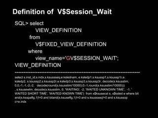 Definition of V$Session_Wait
SQL> select
            VIEW_DEFINITION
        from
            V$FIXED_VIEW_DEFINITION
        where
            view_name='GV$SESSION_WAIT';
VIEW_DEFINITION
-----------------------------------------------------------------------
select s.inst_id,s.indx,s.ksussseq,e.kslednam, e.ksledp1,s.ksussp1,s.ksussp1r,e.
ksledp2, s.ksussp2,s.ksussp2r,e.ksledp3,s.ksussp3,s.ksussp3r, decode(s.ksusstim,
0,0,-1,-1,-2,-2, decode(round(s.ksusstim/10000),0,-1,round(s.ksusstim/10000)))
, s.ksusewtm, decode(s.ksusstim, 0, 'WAITING', -2, 'WAITED UNKNOWN TIME', -1, '
WAITED SHORT TIME', 'WAITED KNOWN TIME') from x$ksusecst s, x$ksled e where bit
and(s.ksspaflg,1)!=0 and bitand(s.ksuseflg,1)!=0 and s.ksussseq!=0 and s.ksussop
c=e.indx
 