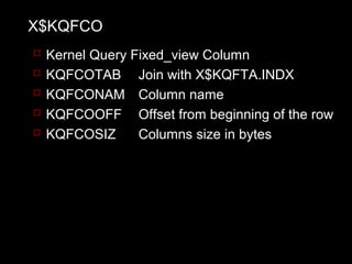 X$KQFCO
   Kernel Query Fixed_view Column
   KQFCOTAB Join with X$KQFTA.INDX
   KQFCONAM Column name
   KQFCOOFF Offset from beginning of the row
   KQFCOSIZ      Columns size in bytes
 